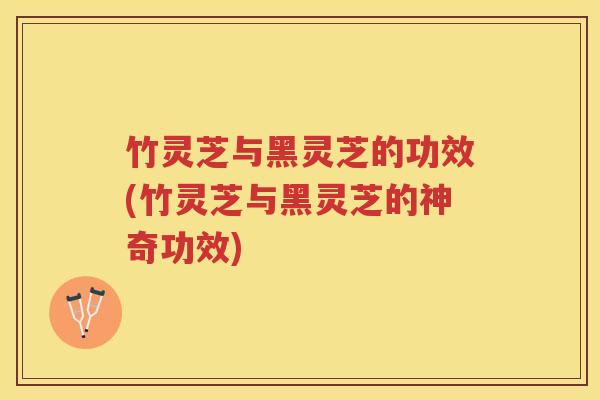 竹灵芝与黑灵芝的功效(竹灵芝与黑灵芝的神奇功效)