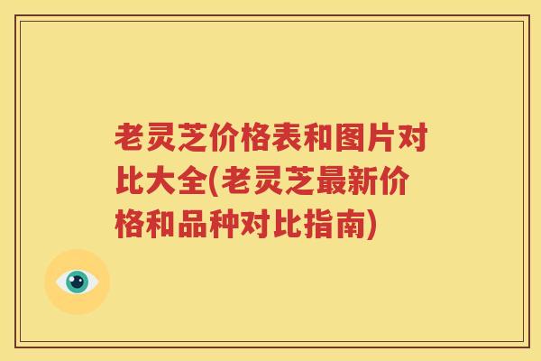 老灵芝价格表和图片对比大全(老灵芝最新价格和品种对比指南)