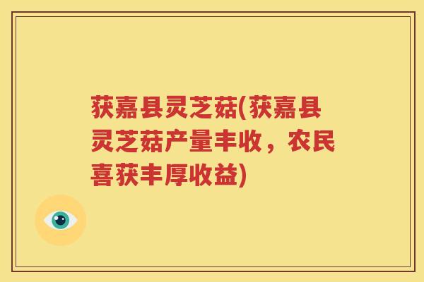 获嘉县灵芝菇(获嘉县灵芝菇产量丰收，农民喜获丰厚收益)