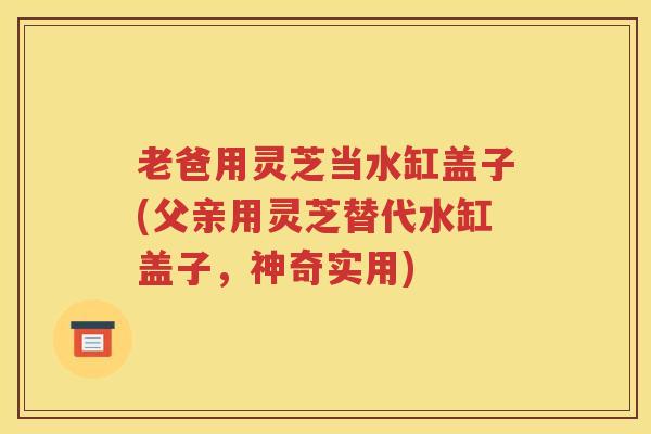 老爸用灵芝当水缸盖子(父亲用灵芝替代水缸盖子，神奇实用)