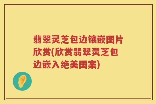翡翠灵芝包边镶嵌图片欣赏(欣赏翡翠灵芝包边嵌入绝美图案)