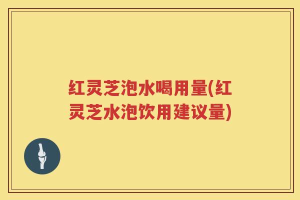 红灵芝泡水喝用量(红灵芝水泡饮用建议量)