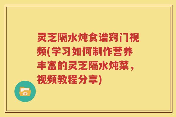 灵芝隔水炖食谱窍门视频(学习如何制作营养丰富的灵芝隔水炖菜，视频教程分享)