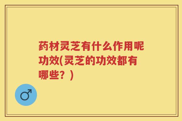 药材灵芝有什么作用呢功效(灵芝的功效都有哪些？)
