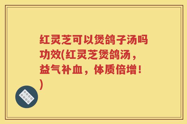 红灵芝可以煲鸽子汤吗功效(红灵芝煲鸽汤，益气补血，体质倍增！)