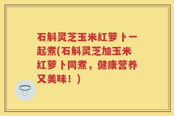 石斛灵芝玉米红萝卜一起煮(石斛灵芝加玉米红萝卜同煮，健康营养又美味！)