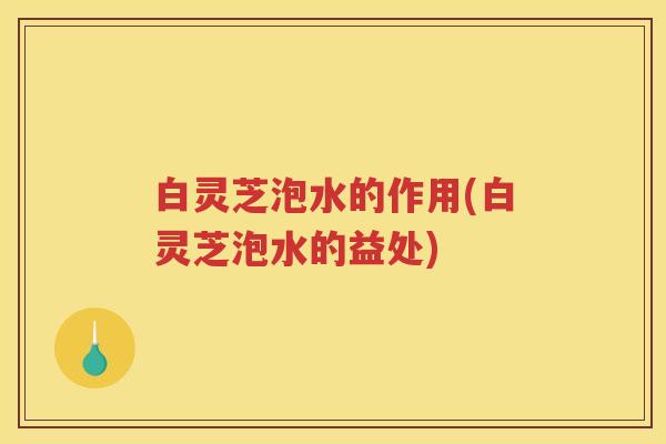 白灵芝泡水的作用(白灵芝泡水的益处)