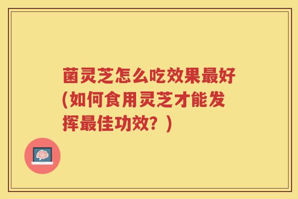 菌灵芝怎么吃效果最好(如何食用灵芝才能发挥最佳功效？)
