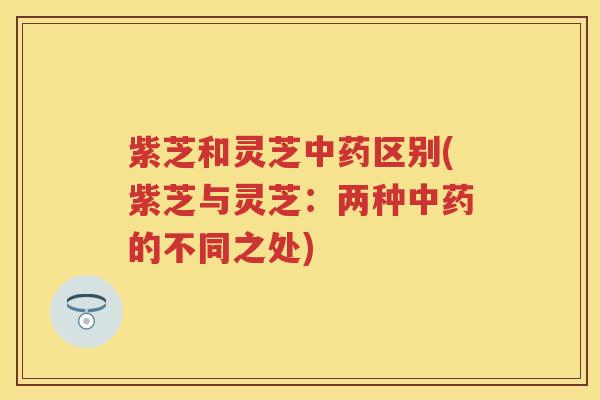 紫芝和灵芝中药区别(紫芝与灵芝：两种中药的不同之处)