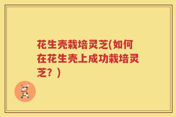 花生壳栽培灵芝(如何在花生壳上成功栽培灵芝？)