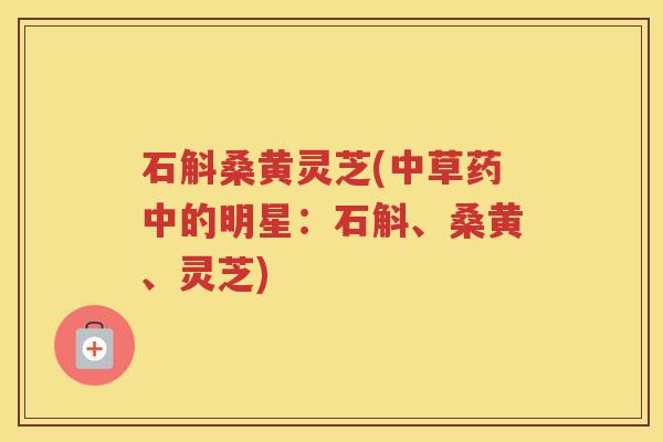 石斛桑黄灵芝(中草药中的明星：石斛、桑黄、灵芝)