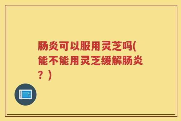 肠炎可以服用灵芝吗(能不能用灵芝缓解肠炎？)