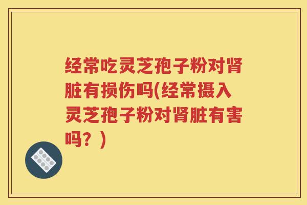 经常吃灵芝孢子粉对肾脏有损伤吗(经常摄入灵芝孢子粉对肾脏有害吗？)