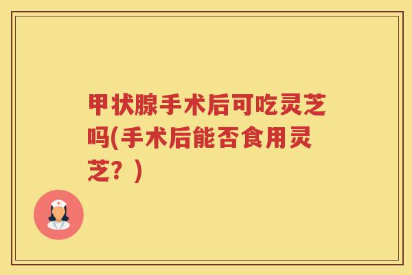 甲状腺手术后可吃灵芝吗(手术后能否食用灵芝？)