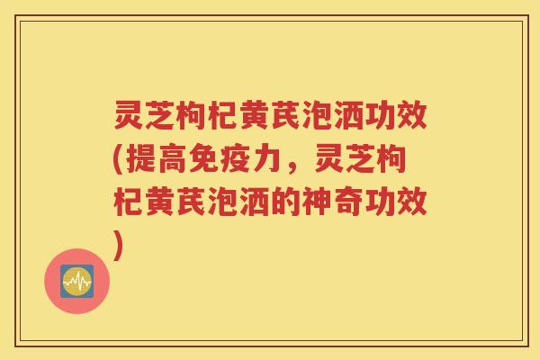灵芝枸杞黄芪泡洒功效(提高免疫力，灵芝枸杞黄芪泡洒的神奇功效)