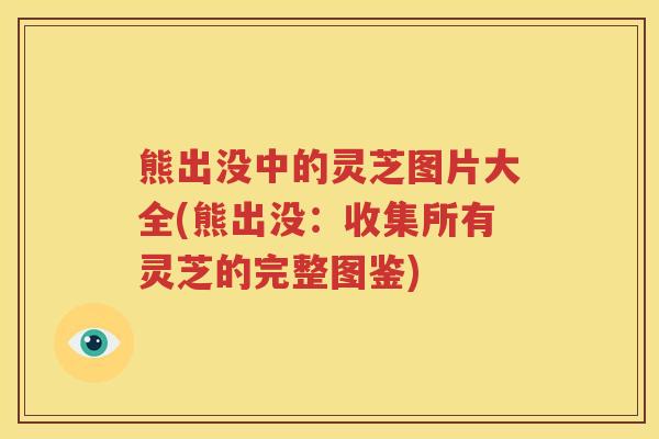 熊出没中的灵芝图片大全(熊出没:收集所有灵芝的完整图鉴) 熊出没中的灵芝图片大全(熊出没:收集所有灵芝的完整图鉴)