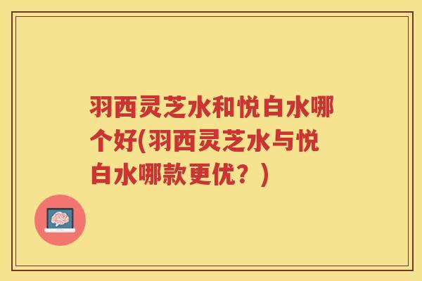 羽西灵芝水和悦白水哪个好(羽西灵芝水与悦白水哪款更优？)