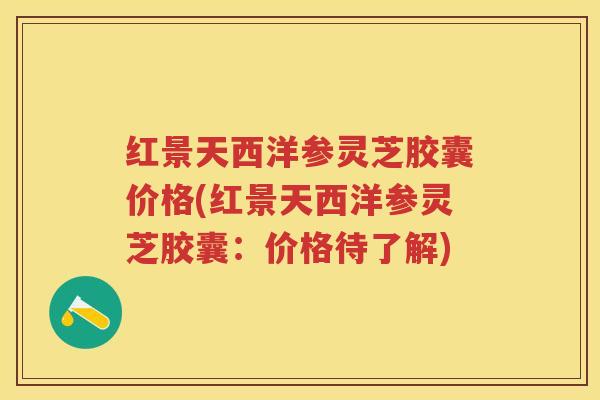 红景天西洋参灵芝胶囊价格(红景天西洋参灵芝胶囊：价格待了解)