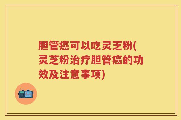 胆管癌可以吃灵芝粉(灵芝粉治疗胆管癌的功效及注意事项)