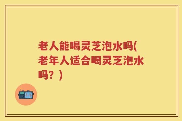 老人能喝灵芝泡水吗(老年人适合喝灵芝泡水吗？)