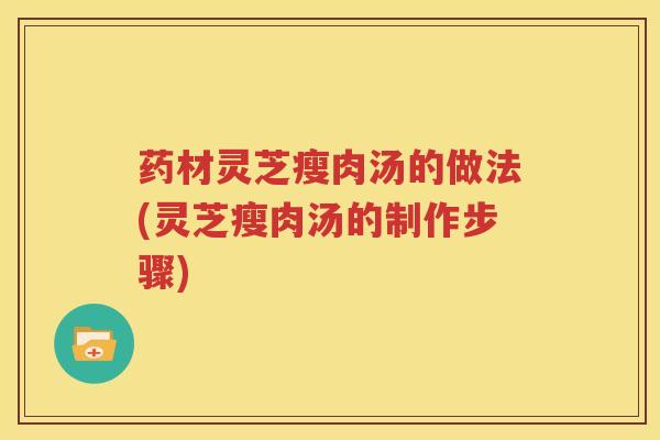 药材灵芝瘦肉汤的做法(灵芝瘦肉汤的制作步骤)
