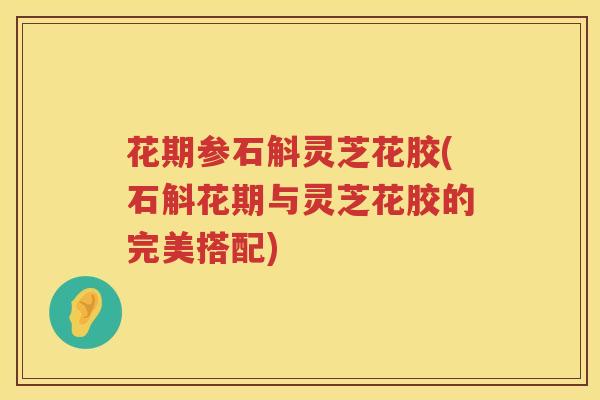 花期参石斛灵芝花胶(石斛花期与灵芝花胶的完美搭配) 花期参石斛灵芝花胶(石斛花期与灵芝花胶的完美搭配)