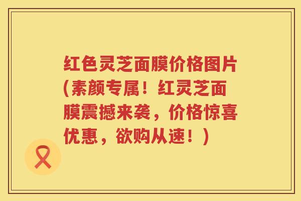 红色灵芝面膜价格图片(素颜专属！红灵芝面膜震撼来袭，价格惊喜优惠，欲购从速！)