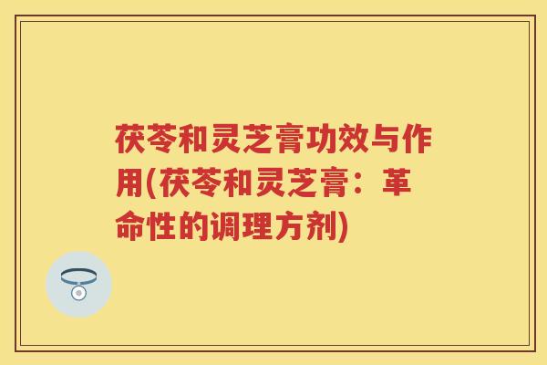 茯苓和灵芝膏功效与作用(茯苓和灵芝膏：革命性的调理方剂)