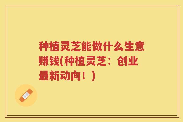 种植灵芝能做什么生意赚钱(种植灵芝：创业最新动向！)
