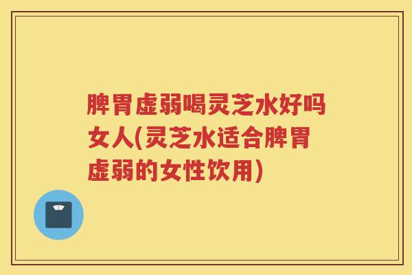 脾胃虚弱喝灵芝水好吗女人(灵芝水适合脾胃虚弱的女性饮用) 脾胃虚弱喝灵芝水好吗女人(灵芝水适合脾胃虚弱的女性饮用)