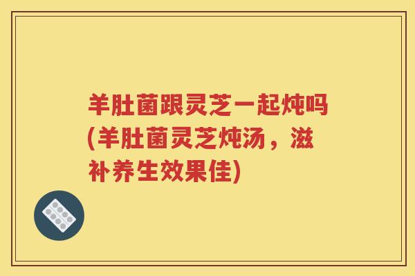 羊肚菌跟灵芝一起炖吗(羊肚菌灵芝炖汤，滋补养生效果佳)