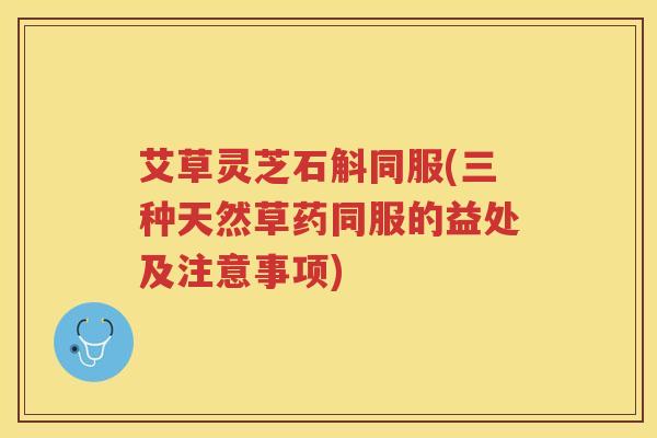 艾草灵芝石斛同服(三种天然草药同服的益处及注意事项)