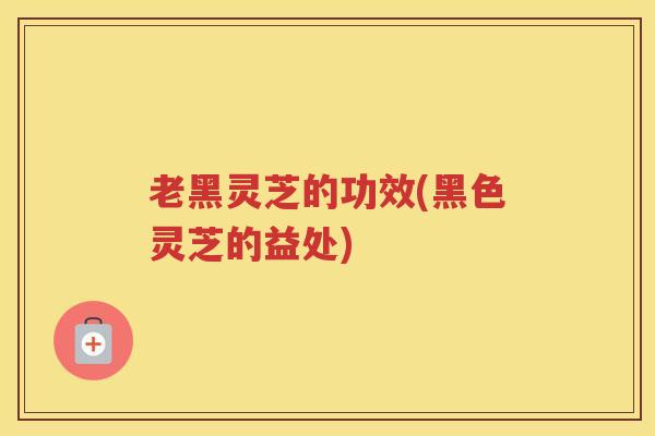 老黑灵芝的功效(黑色灵芝的益处)