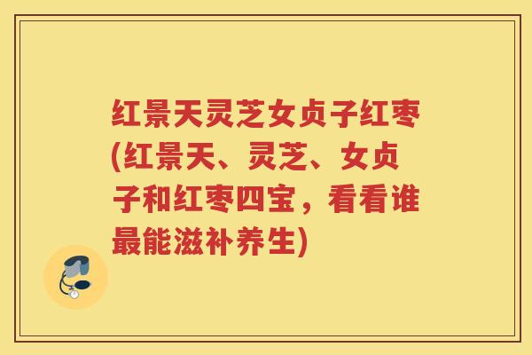 红景天灵芝女贞子红枣(红景天、灵芝、女贞子和红枣四宝，看看谁最能滋补养生)