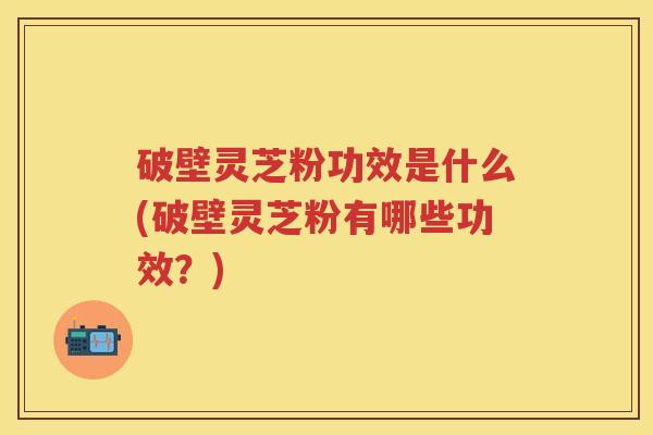 破壁灵芝粉功效是什么(破壁灵芝粉有哪些功效?) 破壁灵芝粉功效是什么(破壁灵芝粉有哪些功效?)