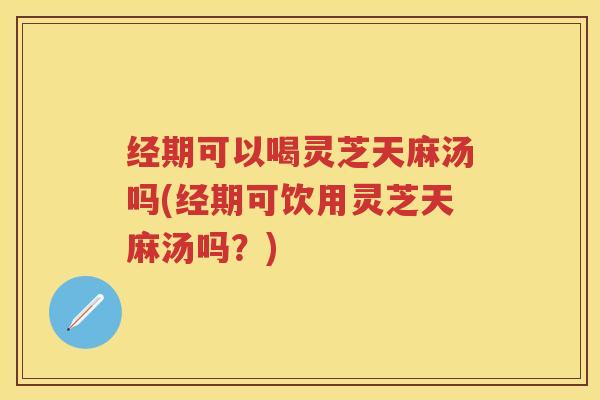 经期可以喝灵芝天麻汤吗(经期可饮用灵芝天麻汤吗?) 经期可以喝灵芝天麻汤吗(经期可饮用灵芝天麻汤吗?)
