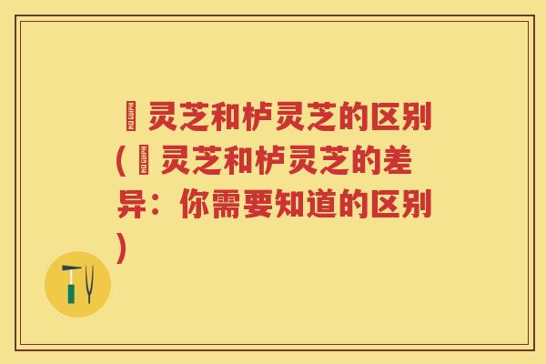 艼灵芝和栌灵芝的区别(艼灵芝和栌灵芝的差异：你需要知道的区别)