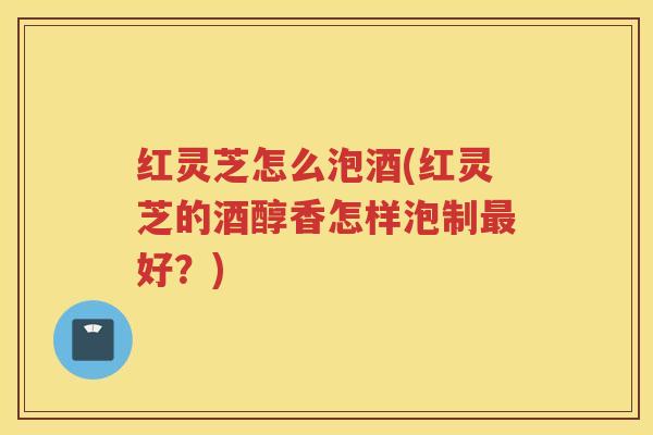 红灵芝怎么泡酒(红灵芝的酒醇香怎样泡制最好？)