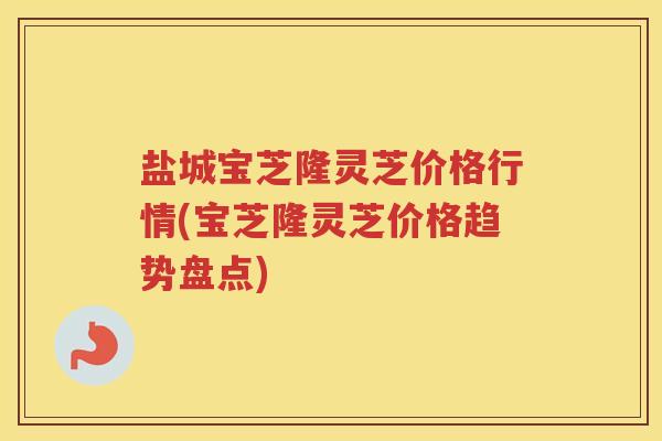 盐城宝芝隆灵芝价格行情(宝芝隆灵芝价格趋势盘点)