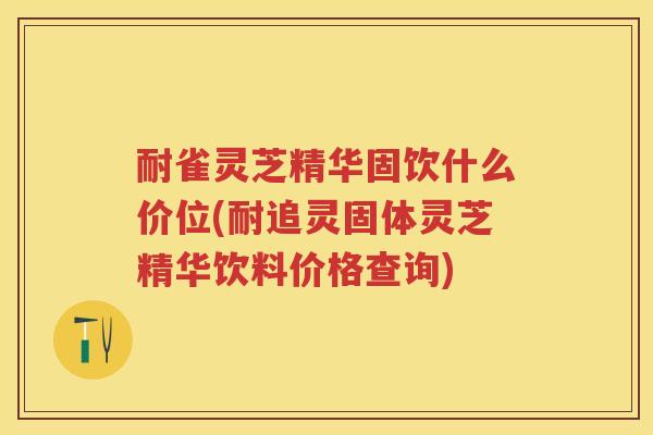 耐雀灵芝精华固饮什么价位(耐追灵固体灵芝精华饮料价格查询)