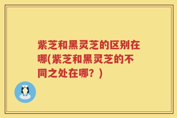 紫芝和黑灵芝的区别在哪(紫芝和黑灵芝的不同之处在哪？)