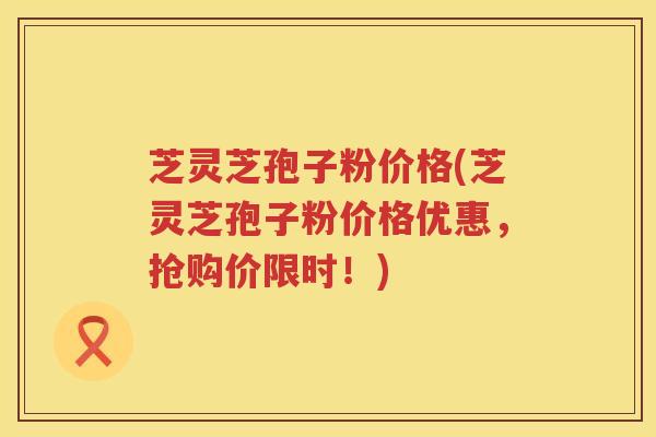 芝灵芝孢子粉价格(芝灵芝孢子粉价格优惠，抢购价限时！)