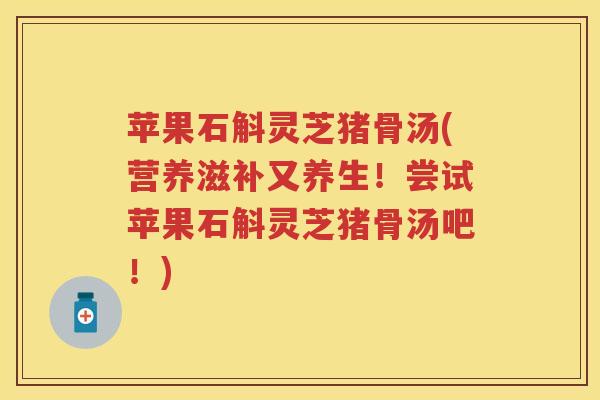 苹果石斛灵芝猪骨汤(营养滋补又养生！尝试苹果石斛灵芝猪骨汤吧！)