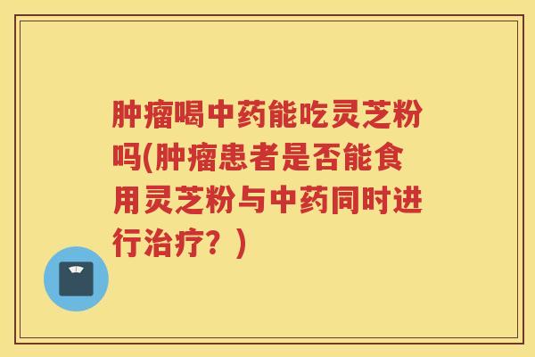 肿瘤喝中药能吃灵芝粉吗(肿瘤患者是否能食用灵芝粉与中药同时进行治疗？)