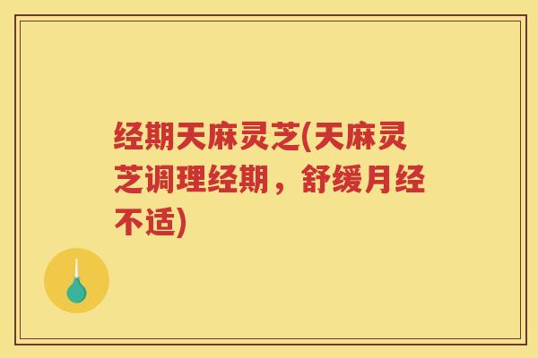 经期天麻灵芝(天麻灵芝调理经期,舒缓月经不适)