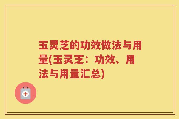 玉灵芝的功效做法与用量(玉灵芝：功效、用法与用量汇总)