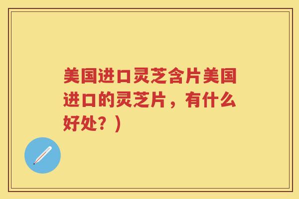 美国进口灵芝含片美国进口的灵芝片，有什么好处？)