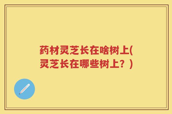 药材灵芝长在啥树上(灵芝长在哪些树上？)