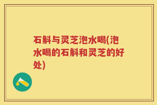 石斛与灵芝泡水喝(泡水喝的石斛和灵芝的好处)