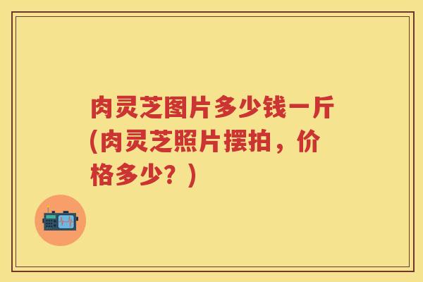 肉灵芝图片多少钱一斤(肉灵芝照片摆拍，价格多少？)